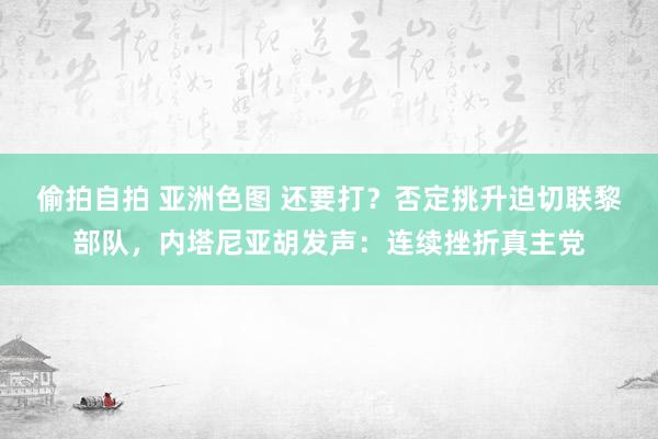 偷拍自拍 亚洲色图 还要打？否定挑升迫切联黎部队，内塔尼亚胡发声：连续挫折真主党