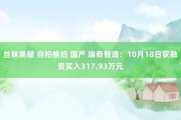 丝袜美腿 自拍偷拍 国产 瑞奇智造：10月18日获融资买入317.93万元