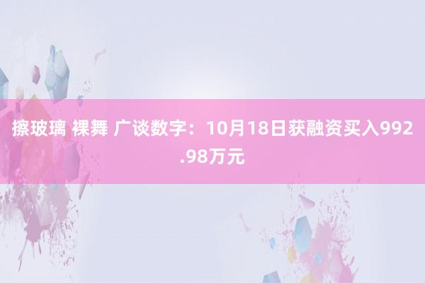 擦玻璃 裸舞 广谈数字：10月18日获融资买入992.98万元