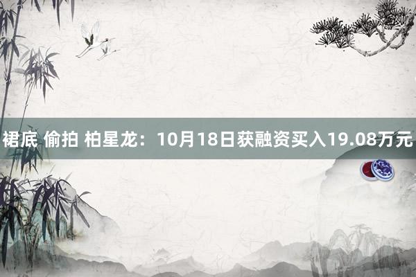 裙底 偷拍 柏星龙：10月18日获融资买入19.08万元