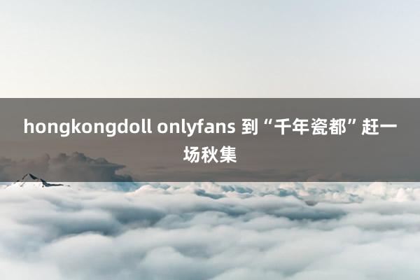 hongkongdoll onlyfans 到“千年瓷都”赶一场秋集