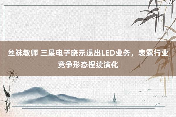 丝袜教师 三星电子晓示退出LED业务，表露行业竞争形态捏续演化