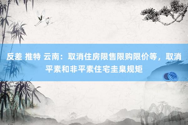 反差 推特 云南：取消住房限售限购限价等，取消平素和非平素住宅圭臬规矩