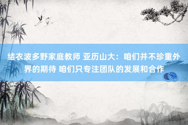 结衣波多野家庭教师 亚历山大：咱们并不珍重外界的期待 咱们只专注团队的发展和合作