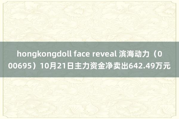 hongkongdoll face reveal 滨海动力（000695）10月21日主力资金净卖出642.49万元