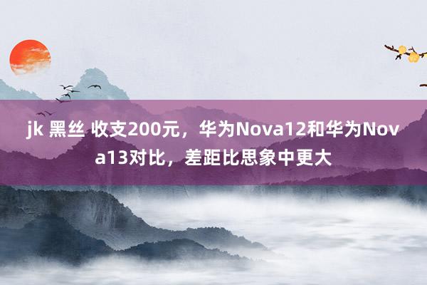 jk 黑丝 收支200元，华为Nova12和华为Nova13对比，差距比思象中更大