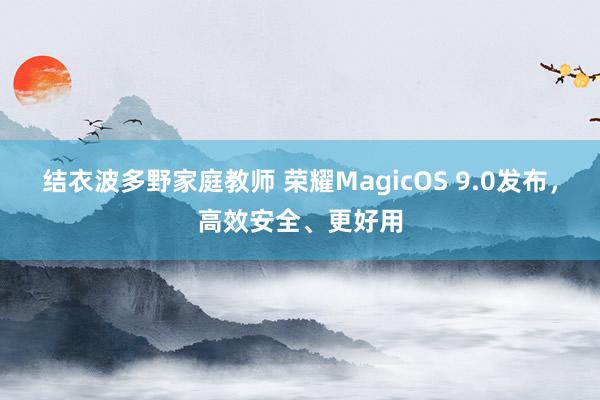 结衣波多野家庭教师 荣耀MagicOS 9.0发布，高效安全、更好用