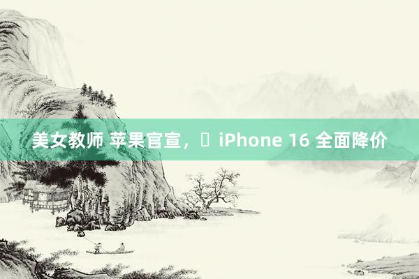 美女教师 苹果官宣，​iPhone 16 全面降价