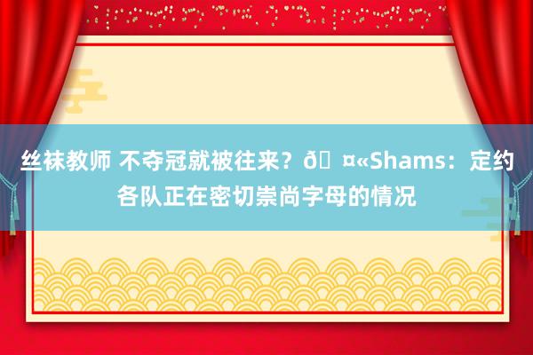 丝袜教师 不夺冠就被往来？🤫Shams：定约各队正在密切崇尚字母的情况