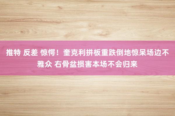 推特 反差 惊愕！奎克利拼板重跌倒地惊呆场边不雅众 右骨盆损害本场不会归来