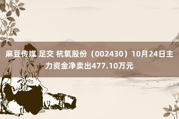 麻豆传媒 足交 杭氧股份（002430）10月24日主力资金净卖出477.10万元