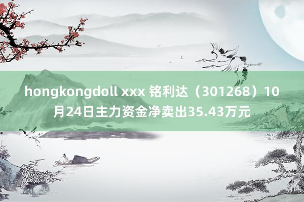 hongkongdoll xxx 铭利达（301268）10月24日主力资金净卖出35.43万元