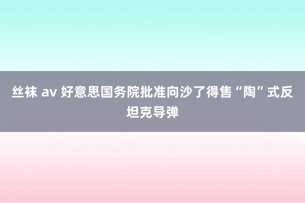 丝袜 av 好意思国务院批准向沙了得售“陶”式反坦克导弹