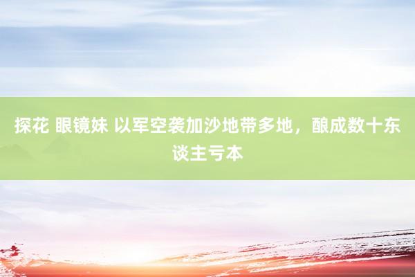 探花 眼镜妹 以军空袭加沙地带多地，酿成数十东谈主亏本