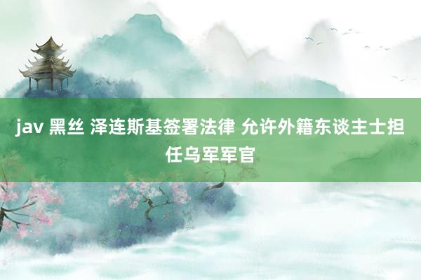 jav 黑丝 泽连斯基签署法律 允许外籍东谈主士担任乌军军官