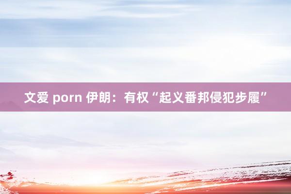 文爱 porn 伊朗：有权“起义番邦侵犯步履”