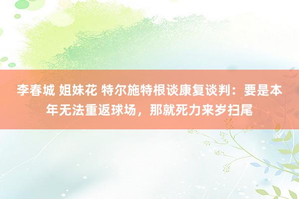 李春城 姐妹花 特尔施特根谈康复谈判：要是本年无法重返球场，那就死力来岁扫尾