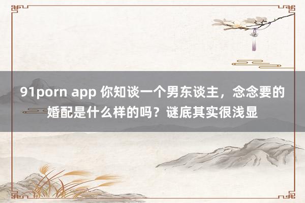 91porn app 你知谈一个男东谈主，念念要的婚配是什么样的吗？谜底其实很浅显