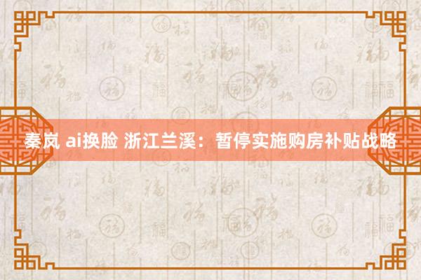 秦岚 ai换脸 浙江兰溪：暂停实施购房补贴战略