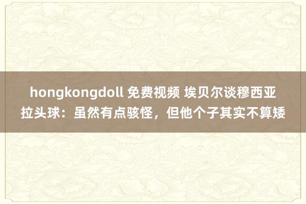 hongkongdoll 免费视频 埃贝尔谈穆西亚拉头球：虽然有点骇怪，但他个子其实不算矮