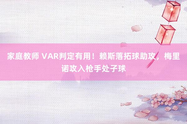 家庭教师 VAR判定有用！赖斯落拓球助攻，梅里诺攻入枪手处子球