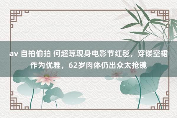 av 自拍偷拍 何超琼现身电影节红毯，穿镂空裙作为优雅，62岁肉体仍出众太抢镜