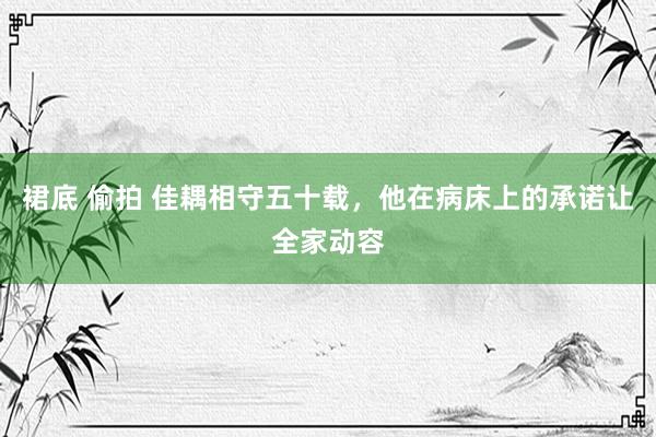 裙底 偷拍 佳耦相守五十载，他在病床上的承诺让全家动容