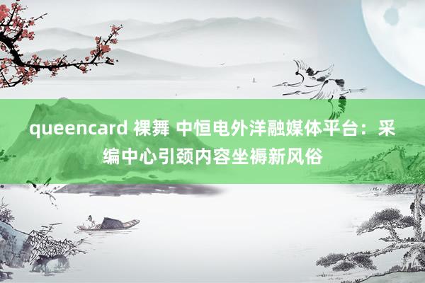 queencard 裸舞 中恒电外洋融媒体平台：采编中心引颈内容坐褥新风俗