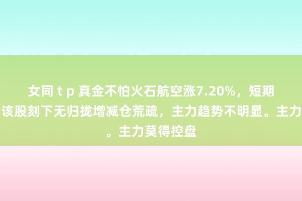 女同 t p 真金不怕火石航空涨7.20%，短期趋势看，该股刻下无归拢增减仓荒疏，主力趋势不明显。主力莫得控盘