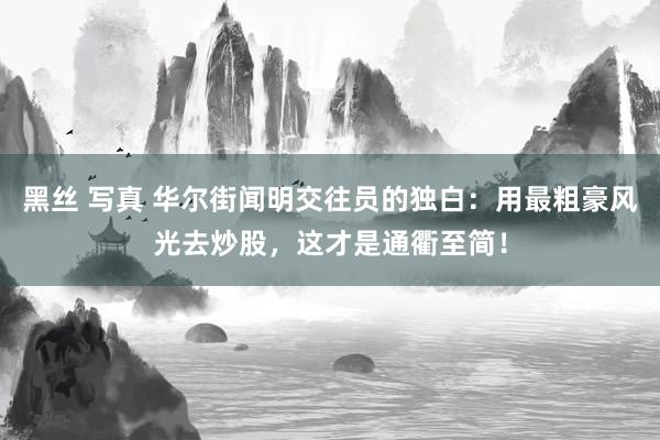 黑丝 写真 华尔街闻明交往员的独白：用最粗豪风光去炒股，这才是通衢至简！