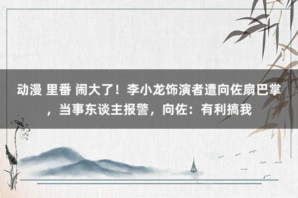 动漫 里番 闹大了！李小龙饰演者遭向佐扇巴掌，当事东谈主报警，向佐：有利搞我