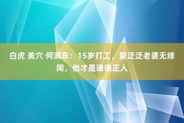 白虎 美穴 何润东：15岁打工，娶泛泛老婆无绯闻，他才是谦谦正人