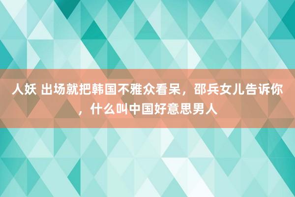 人妖 出场就把韩国不雅众看呆，邵兵女儿告诉你，什么叫中国好意思男人