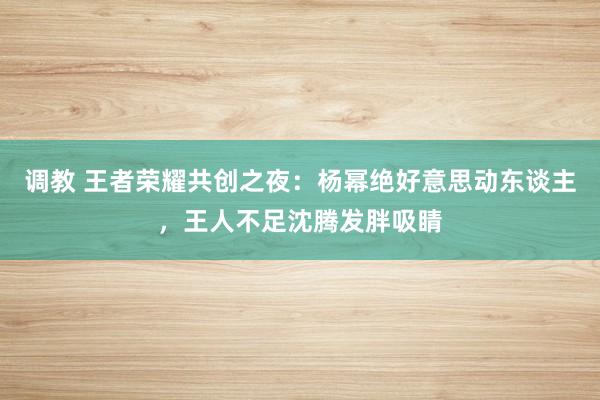 调教 王者荣耀共创之夜：杨幂绝好意思动东谈主，王人不足沈腾发胖吸睛