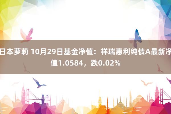 日本萝莉 10月29日基金净值：祥瑞惠利纯债A最新净值1.0584，跌0.02%