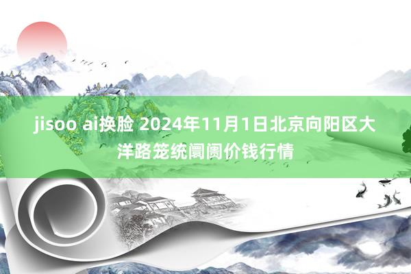 jisoo ai换脸 2024年11月1日北京向阳区大洋路笼统阛阓价钱行情