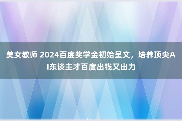 美女教师 2024百度奖学金初始呈文，培养顶尖AI东谈主才百度出钱又出力