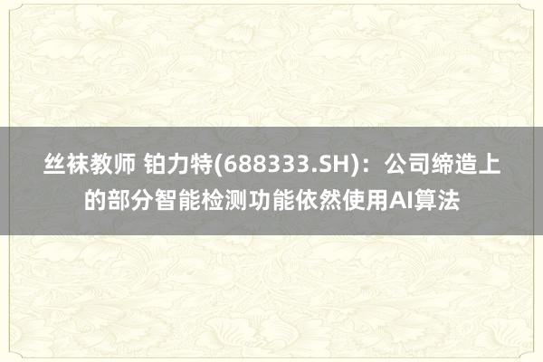 丝袜教师 铂力特(688333.SH)：公司缔造上的部分智能检测功能依然使用AI算法