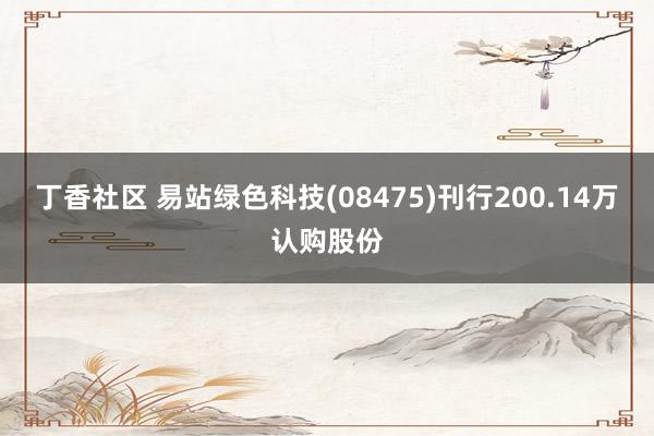 丁香社区 易站绿色科技(08475)刊行200.14万认购股份