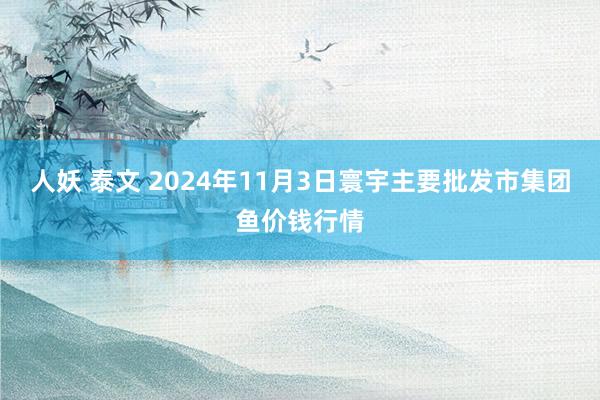 人妖 泰文 2024年11月3日寰宇主要批发市集团鱼价钱行情