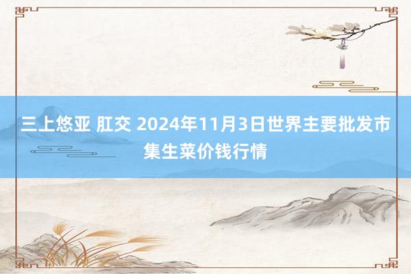 三上悠亚 肛交 2024年11月3日世界主要批发市集生菜价钱行情