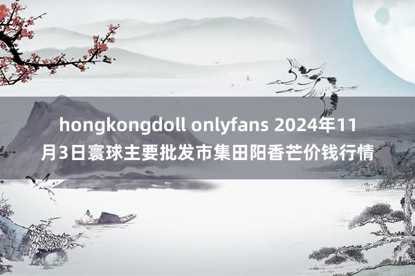 hongkongdoll onlyfans 2024年11月3日寰球主要批发市集田阳香芒价钱行情