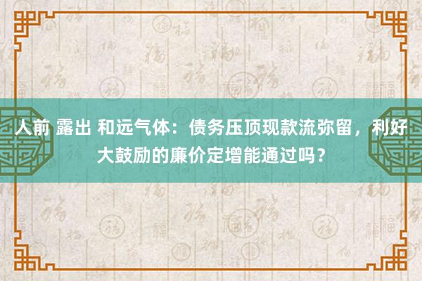 人前 露出 和远气体：债务压顶现款流弥留，利好大鼓励的廉价定增能通过吗？