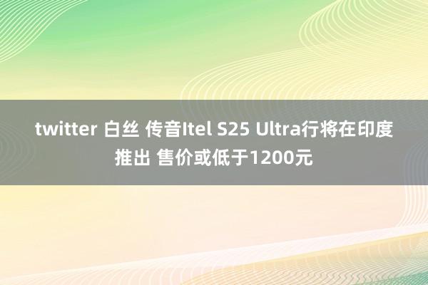 twitter 白丝 传音Itel S25 Ultra行将在印度推出 售价或低于1200元