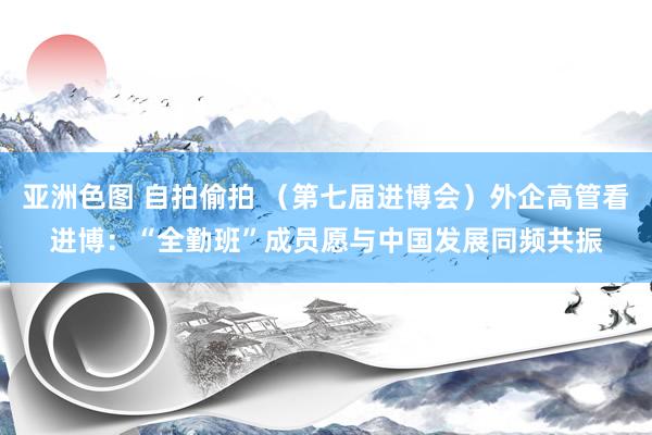 亚洲色图 自拍偷拍 （第七届进博会）外企高管看进博：“全勤班”成员愿与中国发展同频共振