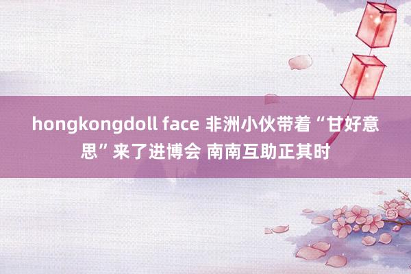 hongkongdoll face 非洲小伙带着“甘好意思”来了进博会 南南互助正其时