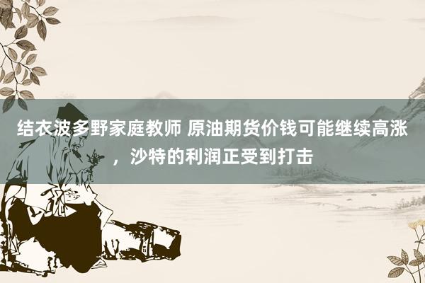 结衣波多野家庭教师 原油期货价钱可能继续高涨，沙特的利润正受到打击