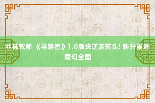 丝袜教师 《寻路者》1.0版块逆袭转头! 耕升重返魔幻全国