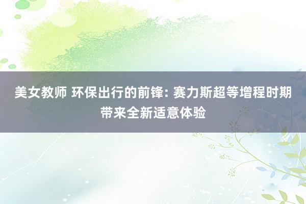 美女教师 环保出行的前锋: 赛力斯超等增程时期带来全新适意体验