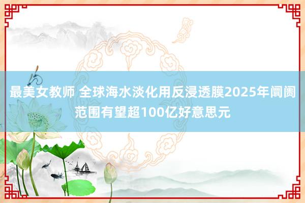 最美女教师 全球海水淡化用反浸透膜2025年阛阓范围有望超100亿好意思元